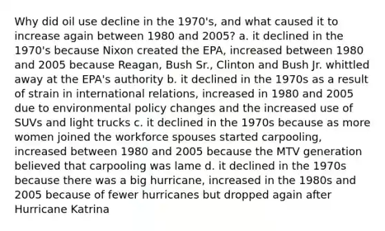 Why did oil use decline in the 1970's, and what caused it to increase again between 1980 and 2005? a. it declined in the 1970's because Nixon created the EPA, increased between 1980 and 2005 because Reagan, Bush Sr., Clinton and Bush Jr. whittled away at the EPA's authority b. it declined in the 1970s as a result of strain in international relations, increased in 1980 and 2005 due to environmental policy changes and the increased use of SUVs and light trucks c. it declined in the 1970s because as more women joined the workforce spouses started carpooling, increased between 1980 and 2005 because the MTV generation believed that carpooling was lame d. it declined in the 1970s because there was a big hurricane, increased in the 1980s and 2005 because of fewer hurricanes but dropped again after Hurricane Katrina