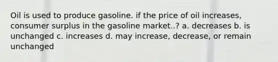 Oil is used to produce gasoline. if the price of oil increases, consumer surplus in the gasoline market..? a. decreases b. is unchanged c. increases d. may increase, decrease, or remain unchanged