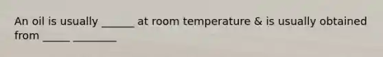 An oil is usually ______ at room temperature & is usually obtained from _____ ________