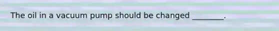 The oil in a vacuum pump should be changed ________.