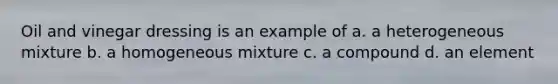 Oil and vinegar dressing is an example of a. a heterogeneous mixture b. a homogeneous mixture c. a compound d. an element