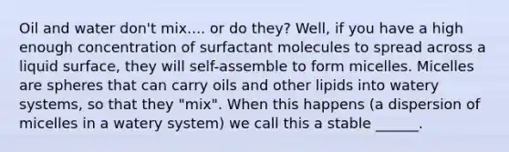 Oil and water don't mix.... or do they? Well, if you have a high enough concentration of surfactant molecules to spread across a liquid surface, they will self-assemble to form micelles. Micelles are spheres that can carry oils and other lipids into watery systems, so that they "mix". When this happens (a dispersion of micelles in a watery system) we call this a stable ______.