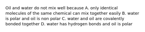 Oil and water do not mix well because A. only identical molecules of the same chemical can mix together easily B. water is polar and oil is non polar C. water and oil are covalently bonded together D. water has hydrogen bonds and oil is polar