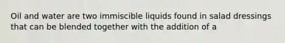 Oil and water are two immiscible liquids found in salad dressings that can be blended together with the addition of a