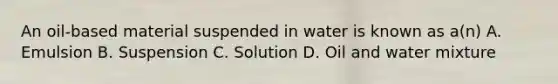 An oil-based material suspended in water is known as a(n) A. Emulsion B. Suspension C. Solution D. Oil and water mixture