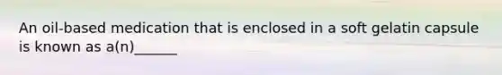 An oil-based medication that is enclosed in a soft gelatin capsule is known as a(n)______