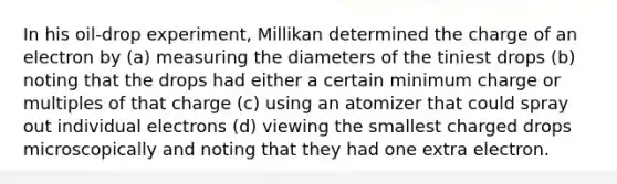 In his oil-drop experiment, Millikan determined the charge of an electron by (a) measuring the diameters of the tiniest drops (b) noting that the drops had either a certain minimum charge or multiples of that charge (c) using an atomizer that could spray out individual electrons (d) viewing the smallest charged drops microscopically and noting that they had one extra electron.