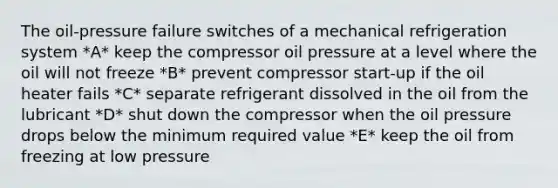 The oil-pressure failure switches of a mechanical refrigeration system *A* keep the compressor oil pressure at a level where the oil will not freeze *B* prevent compressor start-up if the oil heater fails *C* separate refrigerant dissolved in the oil from the lubricant *D* shut down the compressor when the oil pressure drops below the minimum required value *E* keep the oil from freezing at low pressure