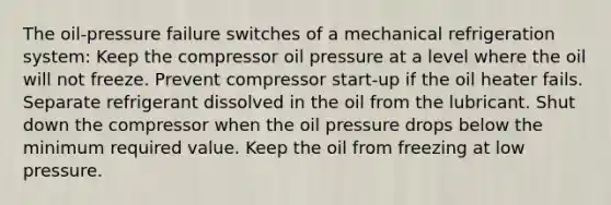 The oil-pressure failure switches of a mechanical refrigeration system: Keep the compressor oil pressure at a level where the oil will not freeze. Prevent compressor start-up if the oil heater fails. Separate refrigerant dissolved in the oil from the lubricant. Shut down the compressor when the oil pressure drops below the minimum required value. Keep the oil from freezing at low pressure.