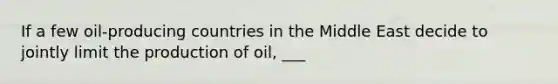 If a few oil-producing countries in the Middle East decide to jointly limit the production of oil, ___