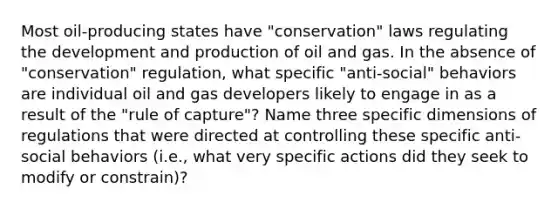 Most oil-producing states have "conservation" laws regulating the development and production of oil and gas. In the absence of "conservation" regulation, what specific "anti-social" behaviors are individual oil and gas developers likely to engage in as a result of the "rule of capture"? Name three specific dimensions of regulations that were directed at controlling these specific anti-social behaviors (i.e., what very specific actions did they seek to modify or constrain)?