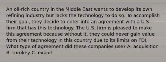 An oil-rich country in the Middle East wants to develop its own refining industry but lacks the technology to do so. To accomplish their goal, they decide to enter into an agreement with a U.S. firm that has this technology. The U.S. firm is pleased to make this agreement because without it, they could never gain value from their technology in this country due to its limits on FDI. What type of agreement did these companies use? A. acquisition B. turnkey C. export