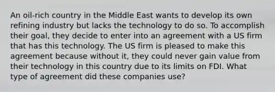 An oil-rich country in the Middle East wants to develop its own refining industry but lacks the technology to do so. To accomplish their goal, they decide to enter into an agreement with a US firm that has this technology. The US firm is pleased to make this agreement because without it, they could never gain value from their technology in this country due to its limits on FDI. What type of agreement did these companies use?