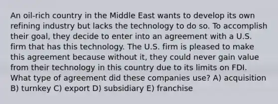 An oil-rich country in the Middle East wants to develop its own refining industry but lacks the technology to do so. To accomplish their goal, they decide to enter into an agreement with a U.S. firm that has this technology. The U.S. firm is pleased to make this agreement because without it, they could never gain value from their technology in this country due to its limits on FDI. What type of agreement did these companies use? A) acquisition B) turnkey C) export D) subsidiary E) franchise