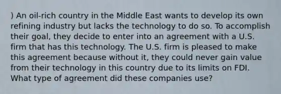 ) An oil-rich country in the Middle East wants to develop its own refining industry but lacks the technology to do so. To accomplish their goal, they decide to enter into an agreement with a U.S. firm that has this technology. The U.S. firm is pleased to make this agreement because without it, they could never gain value from their technology in this country due to its limits on FDI. What type of agreement did these companies use?