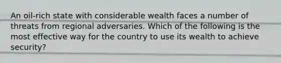 An oil-rich state with considerable wealth faces a number of threats from regional adversaries. Which of the following is the most effective way for the country to use its wealth to achieve security?