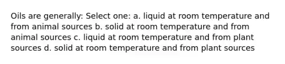 Oils are generally: Select one: a. liquid at room temperature and from animal sources b. solid at room temperature and from animal sources c. liquid at room temperature and from plant sources d. solid at room temperature and from plant sources