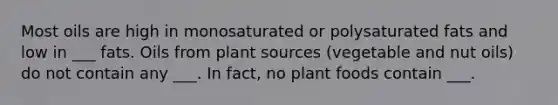 Most oils are high in monosaturated or polysaturated fats and low in ___ fats. Oils from plant sources (vegetable and nut oils) do not contain any ___. In fact, no plant foods contain ___.