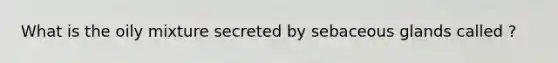 What is the oily mixture secreted by sebaceous glands called ?