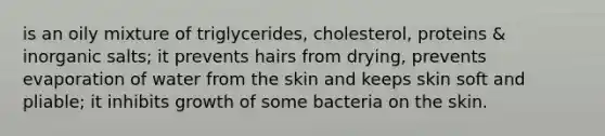 is an oily mixture of triglycerides, cholesterol, proteins & inorganic salts; it prevents hairs from drying, prevents evaporation of water from the skin and keeps skin soft and pliable; it inhibits growth of some bacteria on the skin.