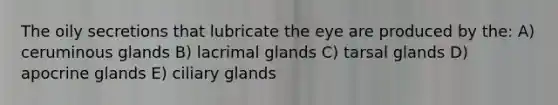 The oily secretions that lubricate the eye are produced by the: A) ceruminous glands B) lacrimal glands C) tarsal glands D) apocrine glands E) ciliary glands