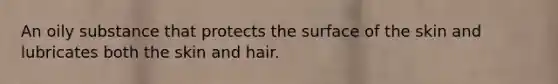 An oily substance that protects the surface of the skin and lubricates both the skin and hair.