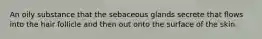 An oily substance that the sebaceous glands secrete that flows into the hair follicle and then out onto the surface of the skin.