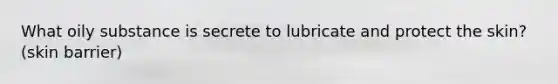 What oily substance is secrete to lubricate and protect the skin? (skin barrier)