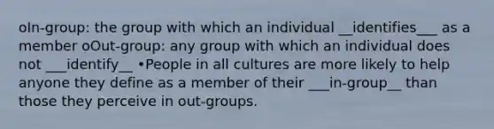 oIn-group: the group with which an individual __identifies___ as a member oOut-group: any group with which an individual does not ___identify__ •People in all cultures are more likely to help anyone they define as a member of their ___in-group__ than those they perceive in out-groups.