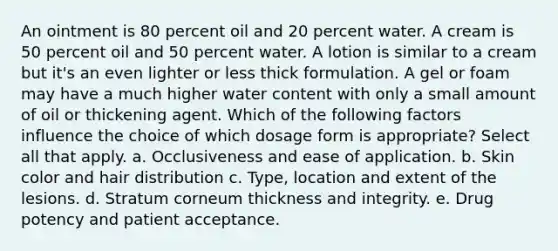 An ointment is 80 percent oil and 20 percent water. A cream is 50 percent oil and 50 percent water. A lotion is similar to a cream but it's an even lighter or less thick formulation. A gel or foam may have a much higher water content with only a small amount of oil or thickening agent. Which of the following factors influence the choice of which dosage form is appropriate? Select all that apply. a. Occlusiveness and ease of application. b. <a href='https://www.questionai.com/knowledge/k7yrx0xL92-skin-color' class='anchor-knowledge'>skin color</a> and <a href='https://www.questionai.com/knowledge/kKHVIFLBOb-hair-distribution' class='anchor-knowledge'>hair distribution</a> c. Type, location and extent of the lesions. d. Stratum corneum thickness and integrity. e. Drug potency and patient acceptance.