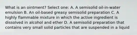 What is an ointment? Select one: A. A semisolid oil-in-water emulsion B. An oil-based greasy semisolid preparation C. A highly flammable mixture in which the active ingredient is dissolved in alcohol and ether D. A semisolid preparation that contains very small solid particles that are suspended in a liquid