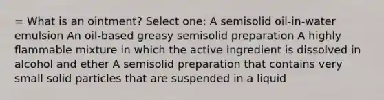 = What is an ointment? Select one: A semisolid oil-in-water emulsion An oil-based greasy semisolid preparation A highly flammable mixture in which the active ingredient is dissolved in alcohol and ether A semisolid preparation that contains very small solid particles that are suspended in a liquid