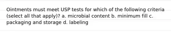 Ointments must meet USP tests for which of the following criteria (select all that apply)? a. microbial content b. minimum fill c. packaging and storage d. labeling