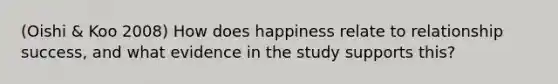 (Oishi & Koo 2008) How does happiness relate to relationship success, and what evidence in the study supports this?