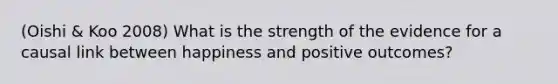 (Oishi & Koo 2008) What is the strength of the evidence for a causal link between happiness and positive outcomes?