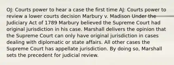 OJ: Courts power to hear a case the first time AJ: Courts power to review a lower courts decision Marbury v. Madison Under the Judiciary Act of 1789 Marbury believed the Supreme Court had original jurisdiction in his case. Marshall delivers the opinion that the Supreme Court can only have original jurisdiction in cases dealing with diplomatic or state affairs. All other cases the Supreme Court has appellate jurisdiction. By doing so, Marshall sets the precedent for judicial review.