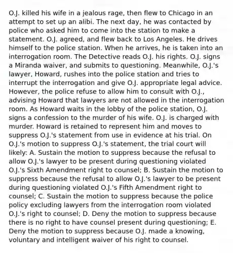 O.J. killed his wife in a jealous rage, then flew to Chicago in an attempt to set up an alibi. The next day, he was contacted by police who asked him to come into the station to make a statement. O.J. agreed, and flew back to Los Angeles. He drives himself to the police station. When he arrives, he is taken into an interrogation room. The Detective reads O.J. his rights. O.J. signs a Miranda waiver, and submits to questioning. Meanwhile, O.J.'s lawyer, Howard, rushes into the police station and tries to interrupt the interrogation and give O.J. appropriate legal advice. However, the police refuse to allow him to consult with O.J., advising Howard that lawyers are not allowed in the interrogation room. As Howard waits in the lobby of the police station, O.J. signs a confession to the murder of his wife. O.J. is charged with murder. Howard is retained to represent him and moves to suppress O.J.'s statement from use in evidence at his trial. On O.J.'s motion to suppress O.J.'s statement, the trial court will likely: A. Sustain the motion to suppress because the refusal to allow O.J.'s lawyer to be present during questioning violated O.J.'s Sixth Amendment right to counsel; B. Sustain the motion to suppress because the refusal to allow O.J.'s lawyer to be present during questioning violated O.J.'s Fifth Amendment right to counsel; C. Sustain the motion to suppress because the police policy excluding lawyers from the interrogation room violated O.J.'s right to counsel; D. Deny the motion to suppress because there is no right to have counsel present during questioning; E. Deny the motion to suppress because O.J. made a knowing, voluntary and intelligent waiver of his right to counsel.