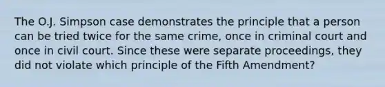 The O.J. Simpson case demonstrates the principle that a person can be tried twice for the same crime, once in criminal court and once in civil court. Since these were separate proceedings, they did not violate which principle of the Fifth Amendment?