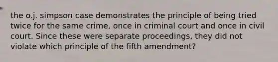 the o.j. simpson case demonstrates the principle of being tried twice for the same crime, once in criminal court and once in civil court. Since these were separate proceedings, they did not violate which principle of the fifth amendment?