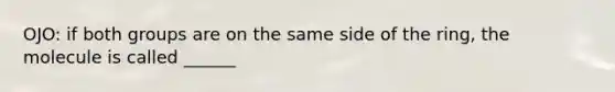 OJO: if both groups are on the same side of the ring, the molecule is called ______