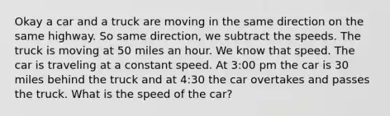 Okay a car and a truck are moving in the same direction on the same highway. So same direction, we subtract the speeds. The truck is moving at 50 miles an hour. We know that speed. The car is traveling at a constant speed. At 3:00 pm the car is 30 miles behind the truck and at 4:30 the car overtakes and passes the truck. What is the speed of the car?