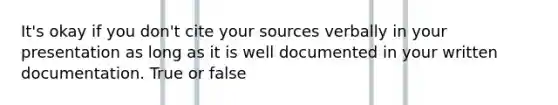 It's okay if you don't cite your sources verbally in your presentation as long as it is well documented in your written documentation. True or false