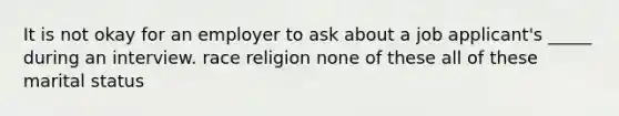 It is not okay for an employer to ask about a job applicant's _____ during an interview. race religion none of these all of these marital status