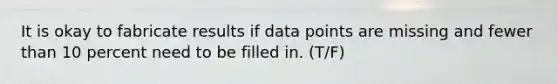 It is okay to fabricate results if data points are missing and fewer than 10 percent need to be filled in. (T/F)