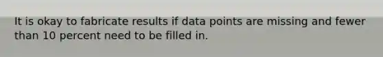 It is okay to fabricate results if data points are missing and fewer than 10 percent need to be filled in.