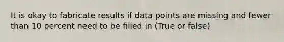 It is okay to fabricate results if data points are missing and fewer than 10 percent need to be filled in (True or false)