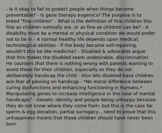 - Is it okay to fail to protect people when things become preventable? - Is gene therapy eugenics? The purpose is to breed "fine children" - What is the definition of fine children tho: fine as children normally are, or as fine as children can be? - A disability must be a mental or physical condition we would prefer not to be in - A normal healthy life depends upon medical, technological abilities - If the body became self-repairing, wouldn't this be like medicine? - Disabled & advocates argue that this makes the disabled seem undesirable, discrimination. He counters that there is nothing wrong with parents wanting to avoid these for their children, especially so they do not deliberately handicap the child - Also lets disabled have children w/o fear of passing on handicap - *No moral difference between curing dysfunctions and enhancing functioning in humans.* Manipulating genes to increase intelligence in the case of mental handicaps? - Genetic identity and people being unhappy because they do not know where they come from: but this is the case for sperm & egg donation, partial surrogacy... need to prove that this unhappiness means that these children should have never been born