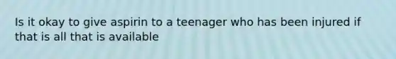 Is it okay to give aspirin to a teenager who has been injured if that is all that is available