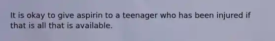 It is okay to give aspirin to a teenager who has been injured if that is all that is available.