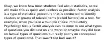 Okay, we know how most students feel about statistics, so we will make this as quick and painless as possible. Factor analysis is a type of statistical procedure that is conducted to identify clusters or groups of related items (called factors) on a test. For example, when you take a multiple choice Introductory Psychology test, a factor analysis can be done to see what types of questions you did best on and worst on (maybe they did best on factual types of questions but really poorly on conceptual types of questions). That wasn't too bad was it?